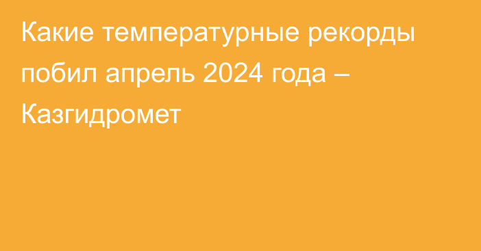 Какие температурные рекорды побил апрель 2024 года – Казгидромет