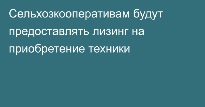 Сельхозкооперативам будут предоставлять   лизинг на приобретение техники