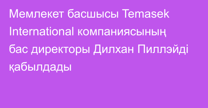 Мемлекет басшысы Temasek International компаниясының бас директоры Дилхан Пиллэйді қабылдады