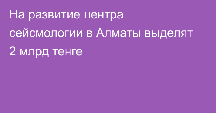 На развитие центра сейсмологии в Алматы выделят 2 млрд тенге