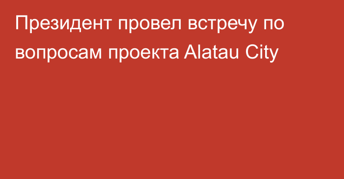 Президент провел встречу по вопросам проекта Alatau City