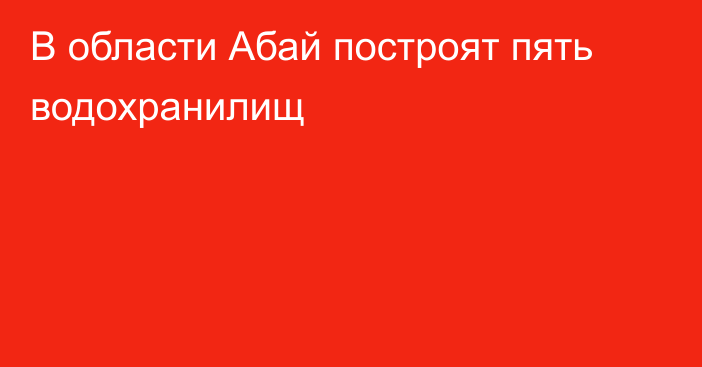 В области Абай построят пять водохранилищ