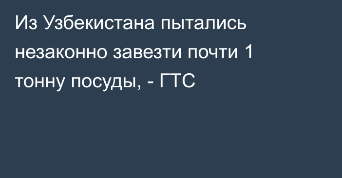 Из Узбекистана пытались незаконно завезти почти 1 тонну посуды, - ГТС