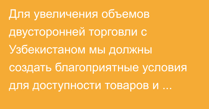 Для увеличения объемов двусторонней торговли с Узбекистаном мы должны создать благоприятные условия для доступности товаров и услуг на рынках обеих стран, - торага ЖК Шакиев