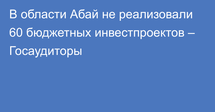 В области Абай не реализовали 60 бюджетных инвестпроектов – Госаудиторы