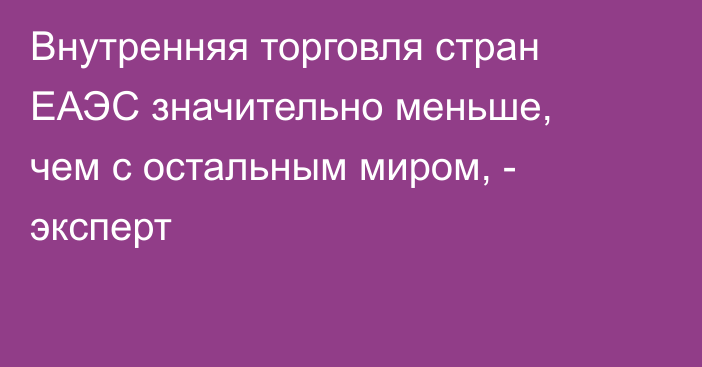 Внутренняя торговля стран ЕАЭС значительно меньше, чем с остальным миром, - эксперт