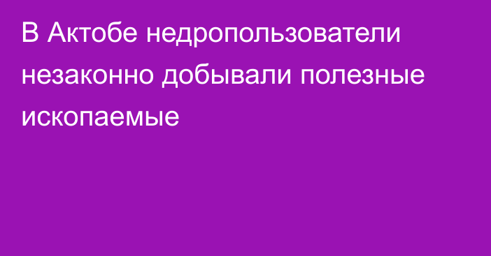 В Актобе недропользователи незаконно добывали полезные ископаемые