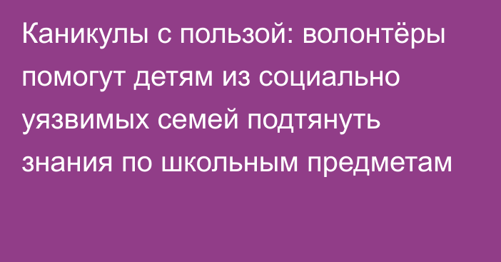 Каникулы с пользой: волонтёры помогут детям из социально уязвимых семей подтянуть знания по школьным предметам