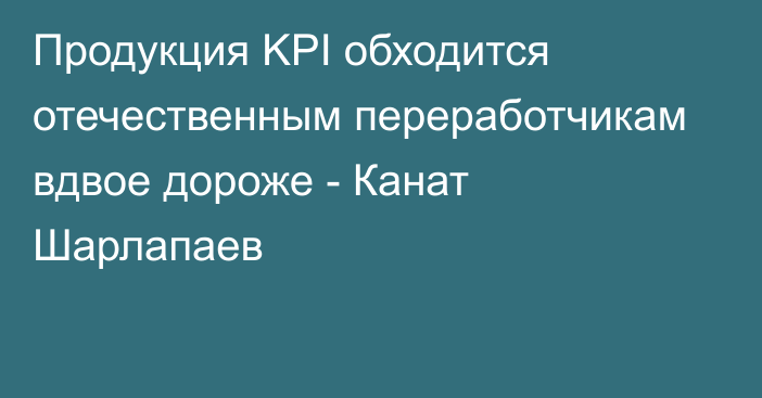 Продукция KPI обходится отечественным переработчикам вдвое дороже - Канат Шарлапаев