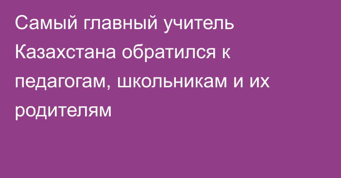 Самый главный учитель Казахстана обратился к педагогам, школьникам и их родителям