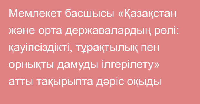 Мемлекет басшысы «Қазақстан және орта державалардың рөлі: қауіпсіздікті, тұрақтылық пен орнықты дамуды ілгерілету» атты тақырыпта дәріс оқыды