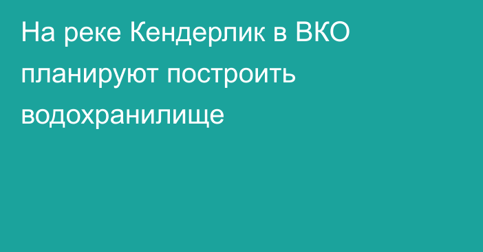 На реке Кендерлик в ВКО планируют построить водохранилище