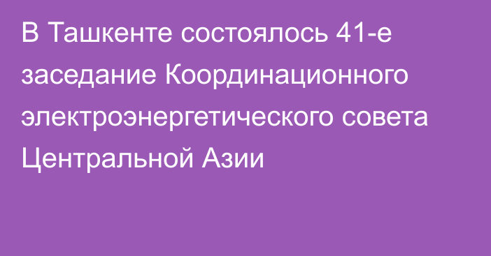 В Ташкенте состоялось 41-е заседание Координационного электроэнергетического совета Центральной Азии 