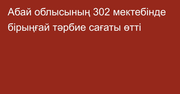 Абай облысының 302 мектебінде бірыңғай тәрбие сағаты өтті