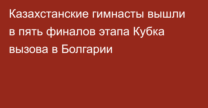 Казахстанские гимнасты вышли в пять финалов этапа Кубка вызова в Болгарии