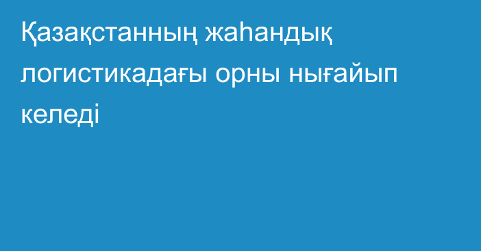 Қазақстанның жаһандық логистикадағы орны нығайып келеді