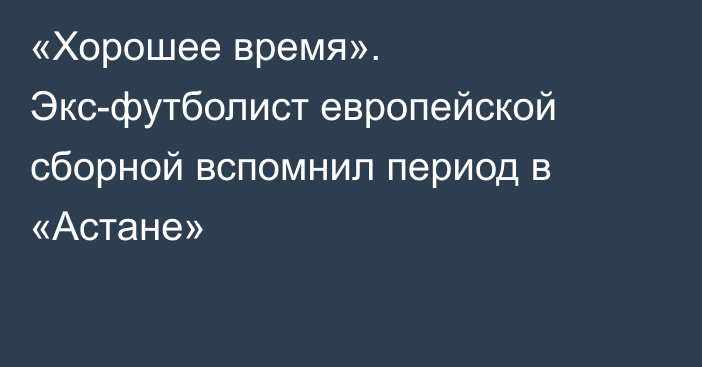 «Хорошее время». Экс-футболист европейской сборной вспомнил период в «Астане»