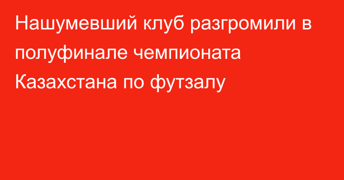 Нашумевший клуб разгромили в полуфинале чемпионата Казахстана по футзалу