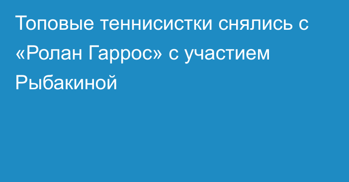 Топовые теннисистки снялись с «Ролан Гаррос» с участием Рыбакиной