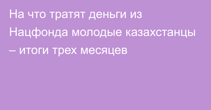 На что тратят деньги из Нацфонда молодые казахстанцы – итоги трех месяцев