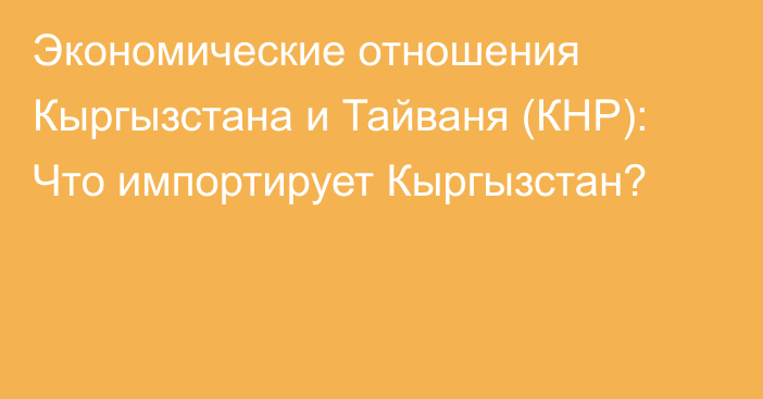 Экономические отношения Кыргызстана и Тайваня (КНР): Что импортирует Кыргызстан?