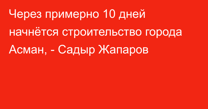 Через примерно 10 дней начнётся строительство города Асман, - Садыр Жапаров