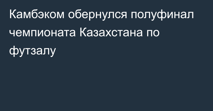 Камбэком обернулся полуфинал чемпионата Казахстана по футзалу