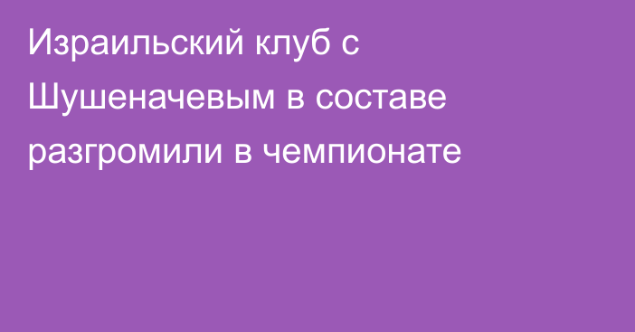 Израильский клуб с Шушеначевым в составе разгромили в чемпионате