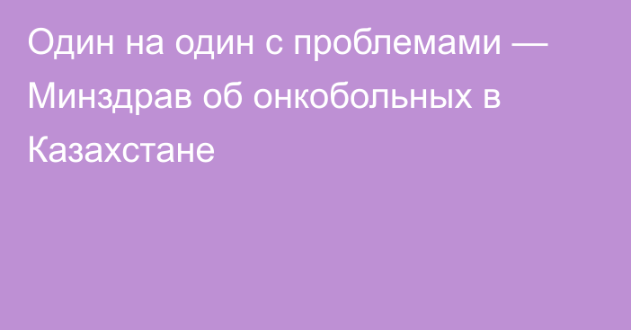 Один на один с проблемами — Минздрав об онкобольных в Казахстане