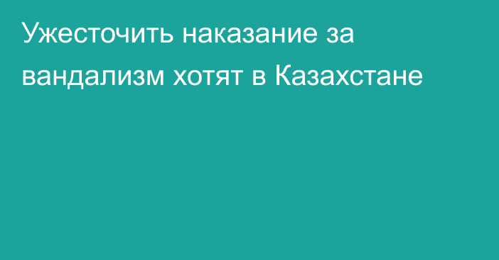 Ужесточить наказание за вандализм хотят в Казахстане