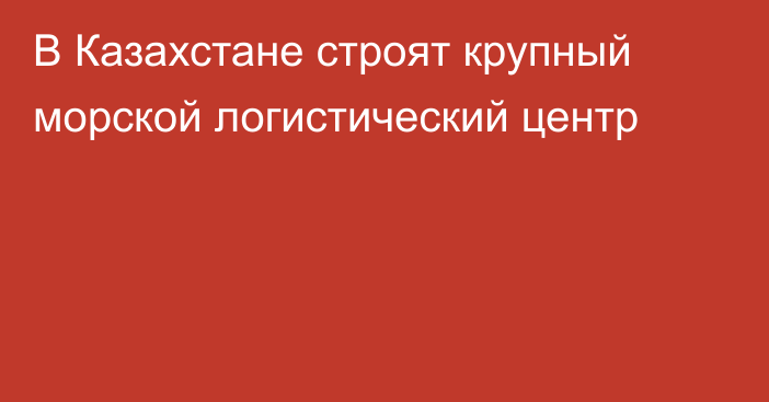 В Казахстане строят крупный морской логистический центр