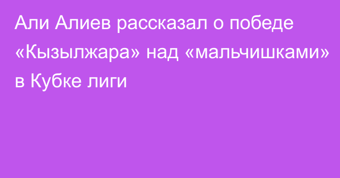 Али Алиев рассказал о победе «Кызылжара» над «мальчишками» в Кубке лиги