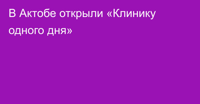 В Актобе открыли «Клинику одного дня»