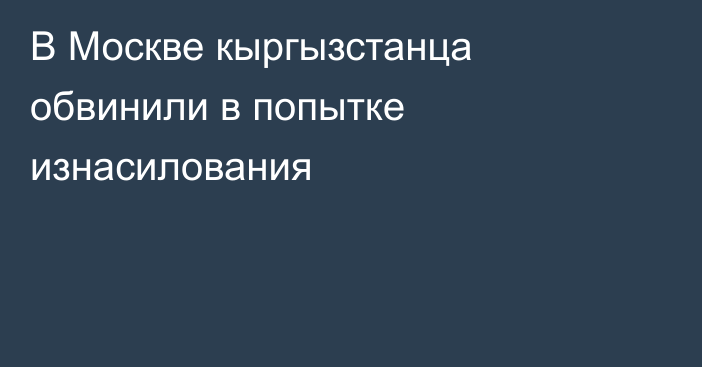 В Москве кыргызстанца обвинили в попытке изнасилования