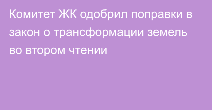 Комитет ЖК одобрил поправки в закон о трансформации земель во втором чтении