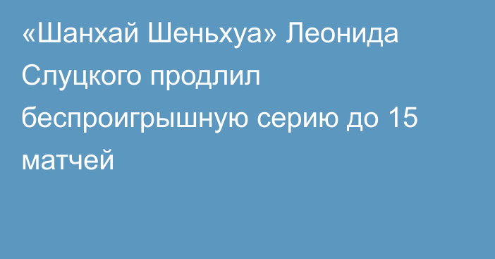 «Шанхай Шеньхуа» Леонида Слуцкого продлил беспроигрышную серию до 15 матчей