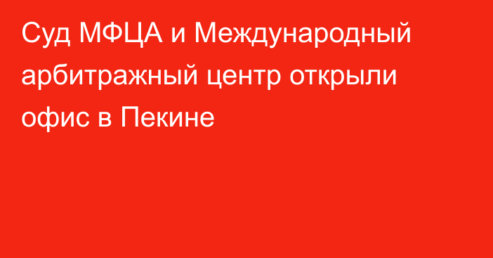 Суд МФЦА и Международный арбитражный центр открыли офис в Пекине