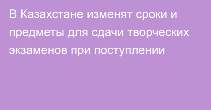 В Казахстане изменят сроки и предметы для сдачи творческих экзаменов при поступлении