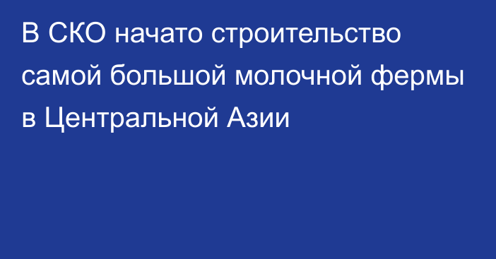 В СКО начато строительство самой большой молочной фермы в Центральной Азии