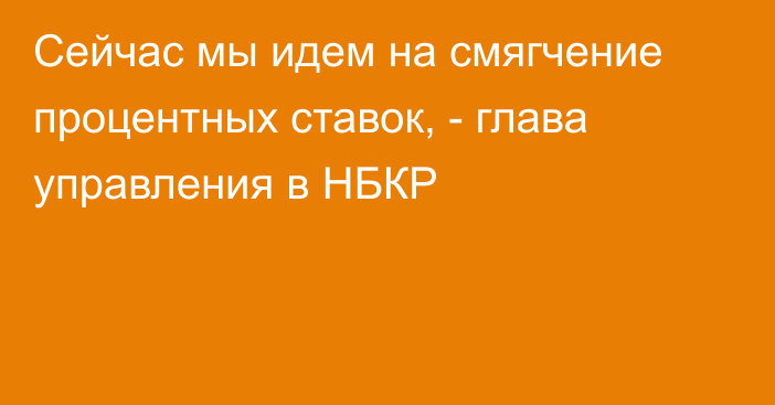 Сейчас мы идем на смягчение процентных ставок, -  глава управления в НБКР