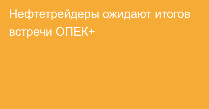 Нефтетрейдеры ожидают итогов встречи ОПЕК+