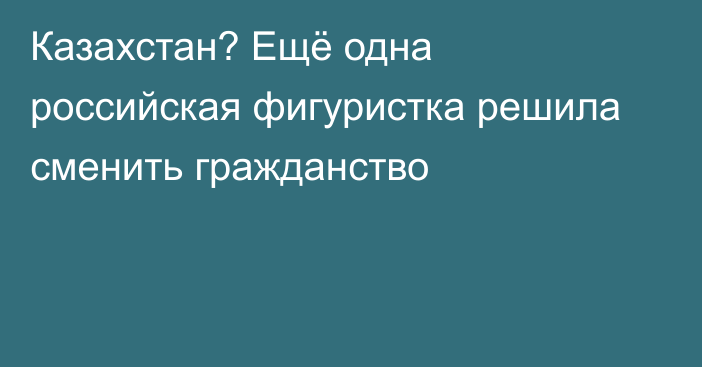 Казахстан? Ещё одна российская фигуристка решила сменить гражданство