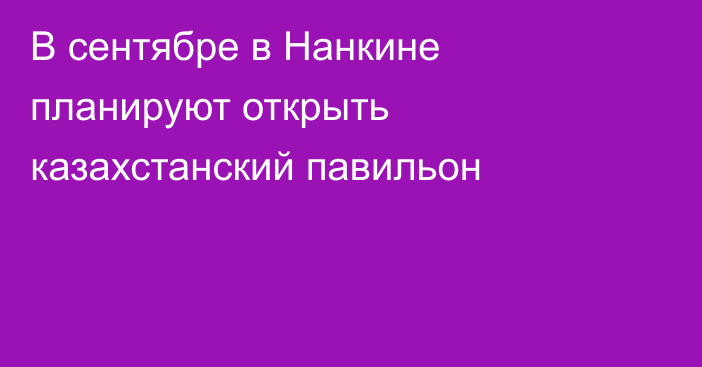 В сентябре в Нанкине планируют открыть казахстанский павильон