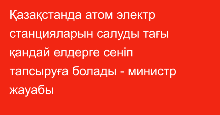 Қазақстанда атом электр станцияларын салуды тағы қандай елдерге сеніп тапсыруға болады - министр жауабы