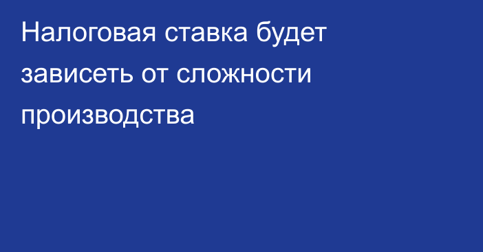 Налоговая ставка будет зависеть от сложности производства