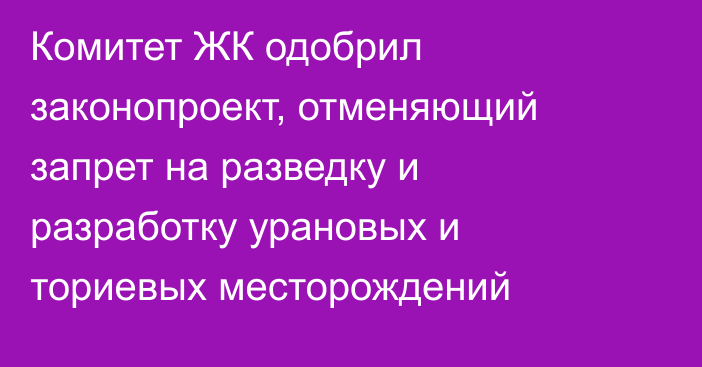 Комитет ЖК одобрил законопроект, отменяющий запрет на разведку и разработку урановых и ториевых месторождений