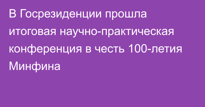 В Госрезиденции прошла итоговая научно-практическая конференция в честь 100-летия Минфина