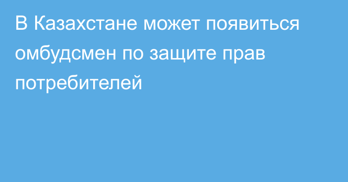 В Казахстане может появиться омбудсмен по защите прав потребителей