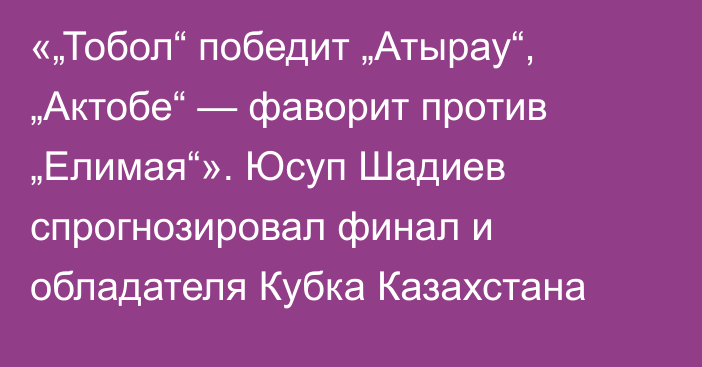 «„Тобол“ победит „Атырау“, „Актобе“ — фаворит против „Елимая“». Юсуп Шадиев спрогнозировал финал и обладателя Кубка Казахстана