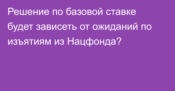 Решение по базовой ставке будет зависеть от ожиданий по изъятиям из Нацфонда?